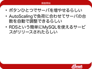 調査開始


• ボタンひとつでサーバを増やせるらしい
• AutoScalingで負荷に合わせてサーバの台
  数を自動で調整できるらしい
• RDSという簡単にMySQLを使えるサービ
  スがリリースされたらしい
 