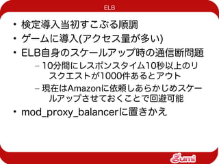 ELB


• 検定導入当初すこぶる順調
• ゲームに導入(アクセス量が多い)
• ELB自身のスケールアップ時の通信断問題
   – 10分間にレスポンスタイム10秒以上のリ
      スクエストが1000件あるとアウト
   – 現在はAmazonに依頼しあらかじめスケー
      ルアップさせておくことで回避可能
• mod_proxy_balancerに置きかえ
 