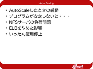 Auto Scaling


•   AutoScaleしたときの感動
•   プログラムが安定しないと・・・
•   NFSサーバの負荷問題
•   ELBをやめた影響
•   いったん使用停止
 