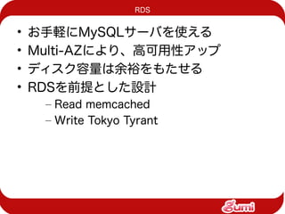 RDS


•   お手軽にMySQLサーバを使える
•   Multi-AZにより、高可用性アップ
•   ディスク容量は余裕をもたせる
•   RDSを前提とした設計
     – Read memcached
     – Write Tokyo Tyrant
 