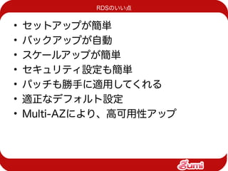 RDSのいい点


•   セットアップが簡単
•   バックアップが自動
•   スケールアップが簡単
•   セキュリティ設定も簡単
•   パッチも勝手に適用してくれる
•   適正なデフォルト設定
•   Multi-AZにより、高可用性アップ
 
