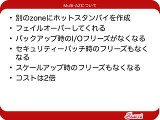 Multi-AZについて


• 別のzoneにホットスタンバイを作成
• フェイルオーバーしてくれる
• バックアップ時のI/Oフリーズがなくなる
• セキュリティーパッチ時のフリーズもなく
  なる
• スケールアップ時のフリーズもなくなる
• コストは2倍
 
