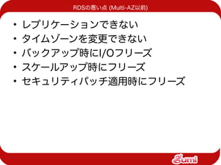 RDSの悪い点 (Multi-AZ以前)


•   レプリケーションできない
•   タイムゾーンを変更できない
•   バックアップ時にI/Oフリーズ
•   スケールアップ時にフリーズ
•   セキュリティパッチ適用時にフリーズ
 