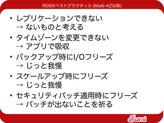 RDSのベストプラクティス (Multi-AZ以前)


• レプリケーションできない
  → ないものと考える
• タイムゾーンを変更できない
  → アプリで吸収
• バックアップ時にI/Oフリーズ
  → じっと我慢
• スケールアップ時にフリーズ
  → じっと我慢
• セキュリティパッチ適用時にフリーズ
  → パッチが出ないことを祈る
 