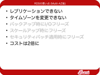 RDSの悪い点 (Multi-AZ後)


•   レプリケーションできない
•   タイムゾーンを変更できない
•   バックアップ時にI/Oフリーズ
•   スケールアップ時にフリーズ
•   セキュリティパッチ適用時にフリーズ
•   コストは2倍に
 