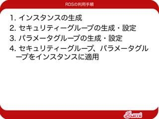 RDSの利用手順


1. インスタンスの生成
2. セキュリティーグループの生成・設定
3. パラメータグループの生成・設定
4. セキュリティーグループ、パラメータグル
  ープをインスタンスに適用
 