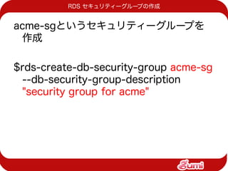 RDS セキュリティーグループの作成


acme-sgというセキュリティーグループを
 作成

$rds-create-db-security-group acme-sg
 --db-security-group-description
 "security group for acme"
 