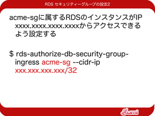 RDS セキュリティーグループの設定2


acme-sgに属するRDSのインスタンスがIP
 xxxx.xxxx.xxxx.xxxxからアクセスできる
 よう設定する

$ rds-authorize-db-security-group-
  ingress acme-sg --cidr-ip
  xxx.xxx.xxx.xxx/32
 