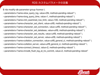 RDS カスタムパラメータの定義

$ rds-modify-db-parameter-group foomoo 
--parameters="name=slow_query_log, value=ON, method=pending-reboot" 
--parameters="name=long_query_time, value=1, method=pending-reboot" 
--parameters="name=min_examined_row_limit, value=100, method=pending-reboot" 
--parameters="name=character_set_client, value=utf8, method=pending-reboot" 
--parameters="name=character_set_connection, value=utf8, method=pending-reboot" 
--parameters="name=character_set_database, value=utf8, method=pending-reboot" 
--parameters="name=character_set_results, value=utf8, method=pending-reboot" 
--parameters="name=character_set_server, value=utf8, method=pending-reboot" 
--parameters="name=collation_connection, value=utf8_general_ci, method=pending-reboot" 
--parameters="name=collation_server, value=utf8_general_ci, method=pending-reboot" 
--parameters="name=connect_timeout, value=2, method=pending-reboot" 
--parameters="name=innodb_fush_log_at_trx_commit, value=2, method=pending-reboot"
 