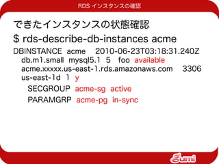 RDS インスタンスの確認


できたインスタンスの状態確認
$ rds-describe-db-instances acme
DBINSTANCE acme 2010-06-23T03:18:31.240Z
 db.m1.small mysql5.1 5 foo available
 acme.xxxxx.us-east-1.rds.amazonaws.com 3306
 us-east-1d 1 y
   SECGROUP acme-sg active
   PARAMGRP acme-pg in-sync
 