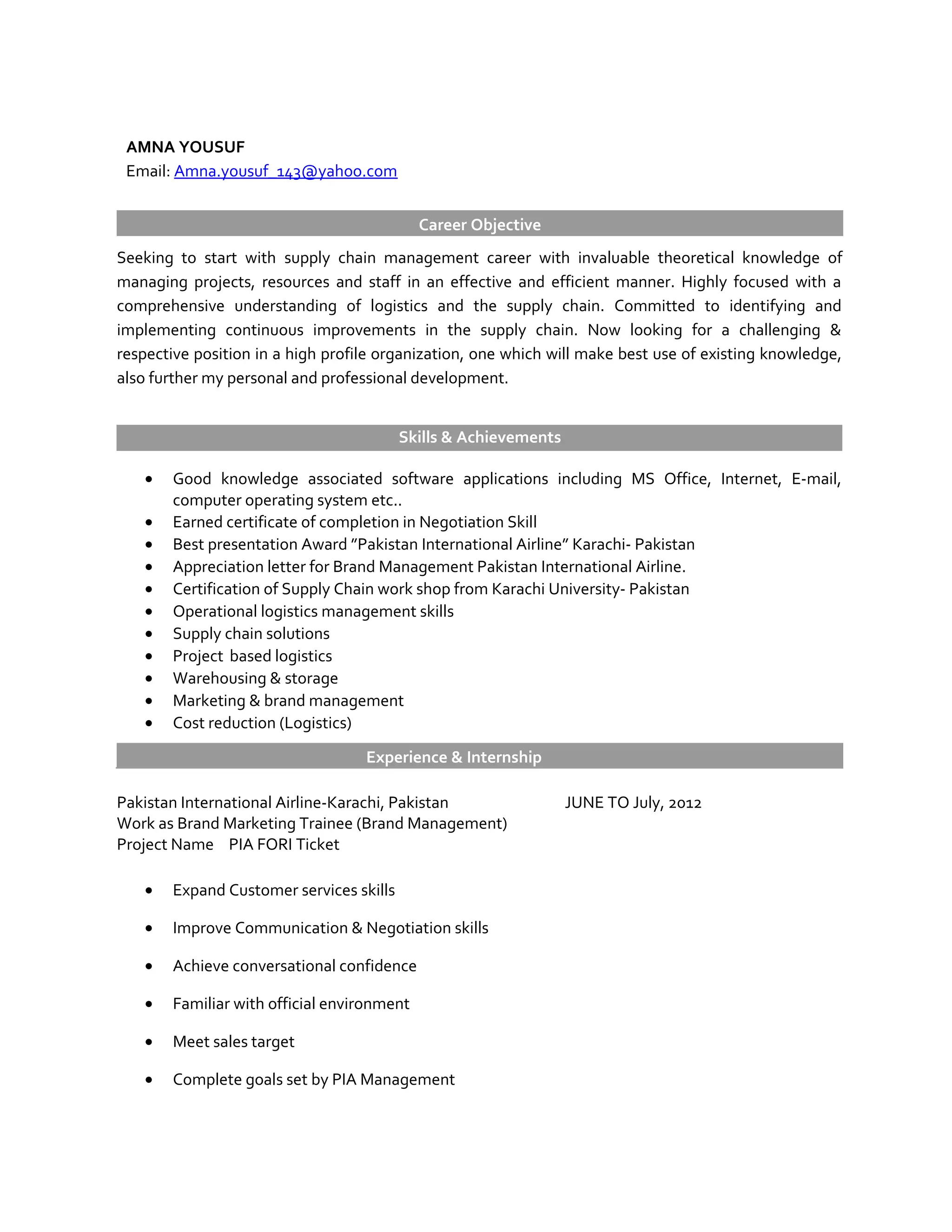 AMNA YOUSUF
Email: Amna.yousuf_143@yahoo.com
Career Objective
Seeking to start with supply chain management career with invaluable theoretical knowledge of
managing projects, resources and staff in an effective and efficient manner. Highly focused with a
comprehensive understanding of logistics and the supply chain. Committed to identifying and
implementing continuous improvements in the supply chain. Now looking for a challenging &
respective position in a high profile organization, one which will make best use of existing knowledge,
also further my personal and professional development.
Skills & Achievements
• Good knowledge associated software applications including MS Office, Internet, E-mail,
computer operating system etc..
• Earned certificate of completion in Negotiation Skill
• Best presentation Award ”Pakistan International Airline” Karachi- Pakistan
• Appreciation letter for Brand Management Pakistan International Airline.
• Certification of Supply Chain work shop from Karachi University- Pakistan
• Operational logistics management skills
• Supply chain solutions
• Project based logistics
• Warehousing & storage
• Marketing & brand management
• Cost reduction (Logistics)
Experience & Internship
Pakistan International Airline-Karachi, Pakistan JUNE TO July, 2012
Work as Brand Marketing Trainee (Brand Management)
Project Name PIA FORI Ticket
• Expand Customer services skills
• Improve Communication & Negotiation skills
• Achieve conversational confidence
• Familiar with official environment
• Meet sales target
• Complete goals set by PIA Management
 
