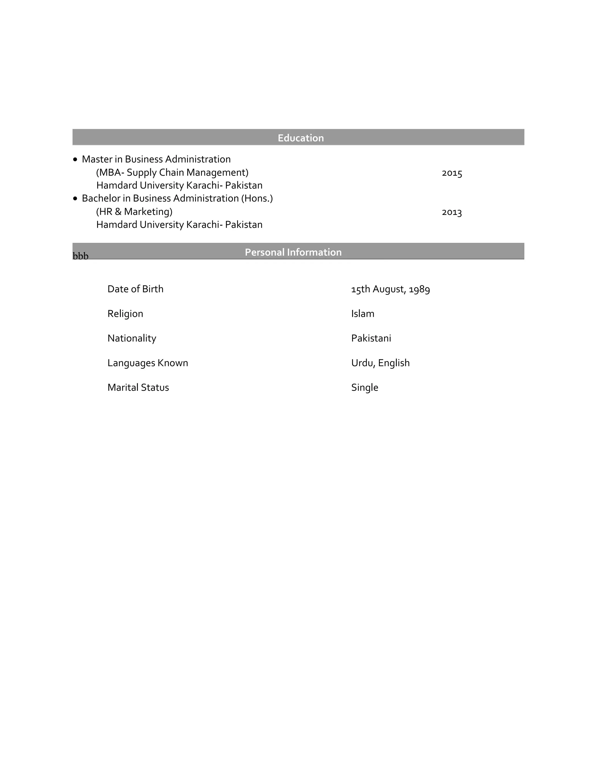 Education
• Master in Business Administration
(MBA- Supply Chain Management) 2015
Hamdard University Karachi- Pakistan
• Bachelor in Business Administration (Hons.)
(HR & Marketing) 2013
Hamdard University Karachi- Pakistan
Personal Informationbbb
Date of Birth 15th August, 1989
Religion Islam
Nationality Pakistani
Languages Known Urdu, English
Marital Status Single
 