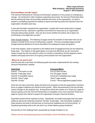 Peter Lloyd Johnson
                                                         Web Analytics – Benchmark Summary
                                                                     August 7, 2010 Capstone
Overview/Where Are We Today?
The Vermont Partnership for Fairness and Diversity’s website is in the process of undergoing a
change. As mentioned in other Capstone supporting documents, the Vermont Partnership feels
that its existing site does not accurately represent the future of the organization, nor does it
present a compelling argument for readers to spend time learning about the important work the
organization shoulders each day.

A new site that better represents the organization, coupled with social media tools to engage
and build community, represent a significant commitment of resources by an organization
seriously lacking deep pockets. How are we to know whether the actions we’ve taken are
contributing to any legitimate success?

Enter Google Analytics. The following 23 pages shows the breadth of information that can be
tracked on behalf of the Vermont Partnership’s website. (The two immediate pages provide
Google-authored definitions for terms that define the subsequent charts and graphs.)

In the final analysis, what is important is the relative level of engagement that can be tracked by
these tools. The creation of site goals allows us to see how effectively we are moving the
reader through the site; the extent to which our content is interesting; and the degree to which
readers will accept some form of on-going communication from the organization.

Where do we want to be?
Until the new site is launched, the following goals have been implemented for the existing
Vermont Partnership’s website:

Initial Goal                                         Proposed Metric
Goal #1: Time spent on site                          Five (5) total minutes
Goal #2: Total page views                            Five (5) pages viewed
Goal #3: E-newsletter signup                         Arrival at E-newsletter log-in page
Goal #4: “About” page                                “About” page viewed
Goal #5: Contact                                     Funnel – Home page/About page/Contact

Once the new site is launched, goals will need to be reviewed so that the organization maintains
focus on pages it believes are critical to future growth. Other enhancements to the site will also
require changes to the analytics tool. Among those will be the creation of a “thank-you” page for
anyone signing up for the Vermont Partnership’s e-newsletter and a more important “thank-you”
page for anyone who elects to support the organization through a financial donation.

Expanded content will be important to track. Specifically, the testimonial pages that have been
added as well as the extremely important “Donate” functionality. How will people navigate to
these sections and what is the best way of insuring that roadblocks are not encountered. Is
Facebook generating visits to the site and is our email initiative paying dividends?

Sounds like an HCI challenge that’s answerable by Google Analytics to me.

(Please see the accompanying glossary and Analytics charts that follows this page.)
 