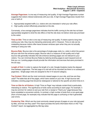 Peter Lloyd Johnson
                                                          Web Analytics – Benchmark Summary
                                                                     August 7, 2010 - Capstone

Average Pageviews: Is one way of measuring visit quality. A high Average Pageviews number
suggests that visitors interact extensively with your site. A high Average Pageviews results from
one or both of:

1. Appropriately targeted traffic (i.e. visitors who are interested in what your site offers
2. High quality content effectively presented on the site.

Conversely, a low average pageviews indicates that the traffic coming to the site has not been
appropriately targeted to what the site offers or that the site does not deliver what was promised
to the visitor.

Time on Site: Time on site is one way of measuring visit quality. If visitors spend a long time
visiting your site, they may be interacting extensively with it. However, Time on site can be
misleading because visitors often leave browser windows open when they are not actually
viewing or using your site.

Bounce Rate: Bounce rate is the percentage of single-page visits (i.e. visits in which the person
left your site from the entrance page). Bounce rate is a measure of visit quality and a high
bounce rate generally indicates that site entrance (landing) pages are not relevant to your
visitors. You can minimize Bounce Rates by tailoring landing pages to each keyword and ad
that you run. Landing pages should provide the information and services that were promised in
the ad copy.

Length of Visit: In order to capture the length of a visit, Google Analytics tracks the elapsed
time between pageviews. The last page of a visit will not be recorded (as there is no subsequent
pageview). Single-page visits are assigned to the 0-10 second category.

Top Content: Which are the most commonly viewed pages on your site, and how are they
used? The table lists all of the pages, which were viewed on your site. A high bounce rate
indicates a landing page that should be redesigned or tailored to the specific ad which links to it.

Time on Site for all Visitors: A high 'Time on Page' may indicate content that is particularly
interesting to visitors. The significance of exits varies according to each page. For example, it
may be common for visitors to exit your site from a receipt or "thank you" page because they
have completed a conversion activity. In contrast, a high number of exits from a non-goal page
(from a funnel page, for example) may indicate that the page is confusing or that it generates
user errors.

Content by Title: Which are the most commonly viewed groups of pages on your site (grouped
by title), and how are they used? This report provides the same information that is in the "Top
Content" report, but aggregated by title tag value.
 
