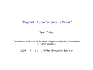 オープンサイエンスの先にあるもの
“Beyond” Open Science Is What?
Syun Tutiya
大学改革支援・学位授与機構
The National Institution for Academic Degrees and Quality Enhancement
of Higher Education
2016 年 7 月 31 日//Wiley Executive Seminar
 