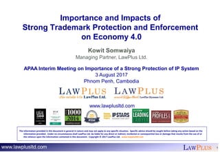 LAWPLUS 1
Importance and Impacts of
Strong Trademark Protection and Enforcement
on Economy 4.0
Kowit Somwaiya
Managing Partner, LawPlus Ltd.
APAA Interim Meeting on Importance of a Strong Protection of IP System
3 August 2017
Phnom Penh, Cambodia
www.lawplusltd.com
The information provided in this document is general in nature and may not apply to any specific situation. Specific advice should be sought before taking any action based on the
information provided. Under no circumstances shall LawPlus Ltd. be liable for any direct or indirect, incidental or consequential loss or damage that results from the use of or
the reliance upon the information contained in this document. Copyright © 2017 LawPlus Ltd. www.lawplusltd.com
 