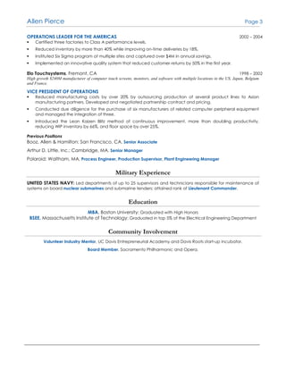 Allen Pierce Page 3
OPERATIONS LEADER FOR THE AMERICAS 2002 – 2004
 Certified three factories to Class A performance levels.
 Reduced inventory by more than 40% while improving on-time deliveries by 18%.
 Instituted Six Sigma program at multiple sites and captured over $4M in annual savings.
 Implemented an innovative quality system that reduced customer returns by 50% in the first year.
Elo Touchsystems, Fremont, CA 1998 – 2002
High growth $240M manufacturer of computer touch screens, monitors, and software with multiple locations in the US, Japan, Belgium
and France.
VICE PRESIDENT OF OPERATIONS
 Reduced manufacturing costs by over 20% by outsourcing production of several product lines to Asian
manufacturing partners. Developed and negotiated partnership contract and pricing.
 Conducted due diligence for the purchase of six manufacturers of related computer peripheral equipment
and managed the integration of three.
 Introduced the Lean Kaizen Blitz method of continuous improvement, more than doubling productivity,
reducing WIP inventory by 66%, and floor space by over 25%.
Previous Positions
Booz, Allen & Hamilton: San Francisco, CA, Senior Associate
Arthur D. Little, Inc.: Cambridge, MA, Senior Manager
Polaroid: Waltham, MA, Process Engineer, Production Supervisor, Plant Engineering Manager
Military Experience
UNITED STATES NAVY: Led departments of up to 25 supervisors and technicians responsible for maintenance of
systems on board nuclear submarines and submarine tenders; attained rank of Lieutenant Commander.
Education
MBA, Boston University; Graduated with High Honors
BSEE, Massachusetts Institute of Technology; Graduated in top 5% of the Electrical Engineering Department
Community Involvement
Volunteer Industry Mentor, UC Davis Entrepreneurial Academy and Davis Roots start-up incubator.
Board Member, Sacramento Philharmonic and Opera.
 
