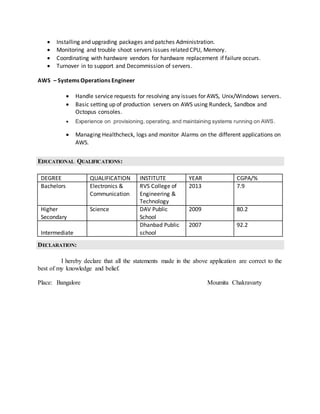  Installing and upgrading packages and patches Administration.
 Monitoring and trouble shoot servers issues related CPU, Memory.
 Coordinating with hardware vendors for hardware replacement if failure occurs.
 Turnover in to support and Decommission of servers.
AWS – Systems Operations Engineer
 Handle service requests for resolving any issues for AWS, Unix/Windows servers.
 Basic setting up of production servers on AWS using Rundeck, Sandbox and
Octopus consoles.
 Experience on provisioning, operating, and maintaining systems running on AWS.
 Managing Healthcheck, logs and monitor Alarms on the different applications on
AWS.
EDUCATIONAL QUALIFICATIONS:
DEGREE QUALIFICATION INSTITUTE YEAR CGPA/%
Bachelors Electronics &
Communication
RVS College of
Engineering &
Technology
2013 7.9
Higher
Secondary
Science DAV Public
School
2009 80.2
Intermediate
Dhanbad Public
school
2007 92.2
DECLARATION:
I hereby declare that all the statements made in the above application are correct to the
best of my knowledge and belief.
Place: Bangalore Moumita Chakravarty
 