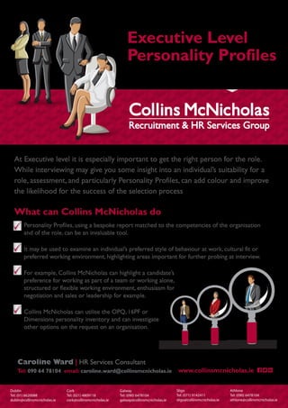 Executive Level
Personality Profiles
Dublin
Tel: (01) 6620088
dublin@collinsmcnicholas.ie
Cork
Tel: (021) 4809118
cork@collinsmcnicholas.ie
Galway
Tel: (090) 6478104
galway@collinsmcnicholas.ie
Sligo
Tel: (071) 9142411
sligo@collinsmcnicholas.ie
Athlone
Tel: (090) 6478104
athlone@collinsmcnicholas.ie
At Executive level it is especially important to get the right person for the role.
While interviewing may give you some insight into an individual’s suitability for a
role, assessment, and particularly Personality Profiles, can add colour and improve
the likelihood for the success of the selection process
What can Collins McNicholas do
Personality Profiles, using a bespoke report matched to the competencies of the organisation
and of the role, can be an invaluable tool.
It may be used to examine an individual’s preferred style of behaviour at work, cultural fit or
preferred working environment, highlighting areas important for further probing at interview.
For example, Collins McNicholas can highlight a candidate’s
preference for working as part of a team or working alone,
structured or flexible working environment, enthusiasm for
negotiation and sales or leadership for example.
Collins McNicholas can utilise the OPQ, 16PF or
Dimensions personality inventory and can investigate
other options on the request on an organisation.
www.collinsmcnicholas.ie
Caroline Ward | HR Services Consultant
Tel: 090 64 78104 email: caroline.ward@collinsmcnicholas.ie
 
