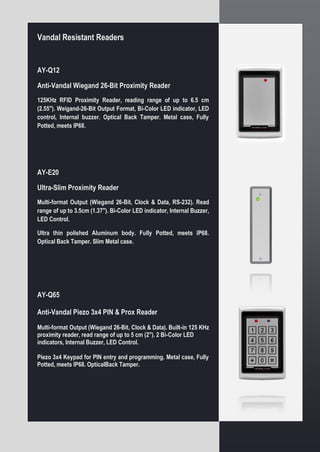 Vandal Resistant Readers
AY-Q12
Anti-Vandal Wiegand 26-Bit Proximity Reader
125KHz RFID Proximity Reader, reading range of up to 6.5 cm
(2.55"). Weigand-26-Bit Output Format, Bi-Color LED indicator, LED
control, Internal buzzer. Optical Back Tamper. Metal case, Fully
Potted, meets IP68.
AY-E20
Ultra-Slim Proximity Reader
Multi-format Output (Wiegand 26-Bit, Clock & Data, RS-232). Read
range of up to 3.5cm (1.37"). Bi-Color LED indicator, Internal Buzzer,
LED Control.
Ultra thin polished Aluminum body. Fully Potted, meets IP68.
Optical Back Tamper. Slim Metal case.
AY-Q65
Anti-Vandal Piezo 3x4 PIN & Prox Reader
Multi-format Output (Wiegand 26-Bit, Clock & Data). Built-in 125 KHz
proximity reader, read range of up to 5 cm (2"). 2 Bi-Color LED
indicators, Internal Buzzer, LED Control.
Piezo 3x4 Keypad for PIN entry and programming. Metal case, Fully
Potted, meets IP68. OpticalBack Tamper.
 