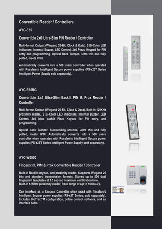 Convertible Reader / Controllers
AYC-E55
Convertible 2x6 Ultra-Slim PIN Reader / Controller
Multi-format Output (Wiegand 26-Bit, Clock & Data). 2 Bi-Color LED
indicators, Internal Buzzer, LED Control. 2x6 Piezo Keypad for PIN
entry and programming. Optical Back Tamper. Ultra thin and fully
potted, meets IP68.
Automatically converts into a 500 users controller when operated
with Rosslare's Intelligent Secure power supplies (PS-x25T Series
Intelligent Power Supply sold separately).
AYC-E65BG
Convertible 2x6 Ultra-Slim Backlit PIN & Prox Reader /
Controller
Multi-format Output (Wiegand 26-Bit, Clock & Data). Built-in 125KHz
proximity reader, 2 Bi-Color LED indicators, Internal Buzzer, LED
Control. 2x6 blue backlit Piezo Keypad for PIN entry, and
programming.
Optical Back Tamper. Surrounding antenna, Ultra thin and fully
potted, meets IP68. Automatically converts into a 500 users
controller when operates with Rosslare's Intelligent Secure power
supplies (PS-x25T Series Intelligent Power Supply sold separately).
AYC-W6500
Fingerprint, PIN & Prox Convertible Reader / Controller
Built-in Backlit keypad, and proximity reader. Supports Wiegand 26
bits and standard transmission formats. Stores up to 500 dual
fingerprint templates at 1.5 second maximum verification time.
Built-in 125KHz proximity reader, Read range of up to 10cm (4").
Can interface as a Secured Controller when used with Rosslare's
Intelligent Secure power supplies (PS-x5T Series, sold separately).
Includes BioTraxTM configuration, online control software, and an
interface cable.
 
