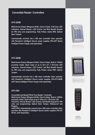 Convertible Reader / Controllers
AYC-Q54B
Multi-format Output (Wiegand 26-Bit, Clock & Data). 2 Bi-Color LED
indicators, Internal Buzzer, LED Control. 3x4 Blue Backlit Keypad
for PIN entry and programming. Fully Potted, meets IP65. Optical
Back Tamper.
Automatically converts into a 500 user controller when operates
with Rosslare's Intelligent Secure power supplies (PS-x25T Series
Intelligent Power Supply sold separately).
AYC-Q64B
Multi-format Output (Wiegand 26-Bit, Clock & Data). Built-in 125KHz
proximity reader, Read range of up to 5cm (2"). 2 Bi-Color LED
indicators, Internal Buzzer, LED Control. 3x4 Blue Backlit Keypad
for PIN entry and programming. Fully Potted, meets IP65. Optical
Tamper.
Automatically converts into a 500 users controller when operates
with Rosslare's Intelligent Secure power supplies (PS-AYC-Q64B
x25T Series Intelligent Power Supply sold separately).
AYC-G64
Convertible 2x6 Backlit PIN & Prox Reader / Controller
Multi-format Output (Wiegand 26-Bit, Clock & Data). Built-in 125KHz
proximity reader, Read range of up to 10cm (4"). 2 Bi-Color LED
indicators, Internal Buzzer, LED Control. 2x6 Backlit Keypad for PIN
entry and programming. Optical Back Tamper. Waterproof and
Rugged,
meets IP65. Automatically converts into a 500 users controller when
operates with Rosslare's Intelligent Secure power supplies (PS-x5T
Series, sold separately).
 