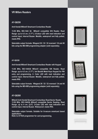 VR Mifare Readers
AY-Q6250
Anti-Vandal Mifare® Smartcard Contactless Reader
13.56 MHz, ISO-1444 3A Mifare® compatible S/N Reader. Read
Range: up to 4.5 cm. (1.77"). 2-Colour LED with read indication and
control input, Internal Buzzer. Metallic, waterproof and fully potted,
meets IP65.
Selectable output formats: Wiegand 26 / 32 / 32 reversed / 34 and 40
bits using the MD-08B programming adapter (sold separately).
AY-Q6350
Anti-Vandal Mifare® Smartcard Contactless Reader with Keypad
13.56 MHz, ISO-14443A Mifare® compatible S/N Reader. Read
Range: up to 4.5 cm. (1.77"). 3x4 Backlit Metal Keys Keypad for PIN
entry and programming. 2- Color LED with read indication and
control input, Internal Buzzer. Metallic, waterproof and fully potted,
meets IP65.
Selectable output formats: Wiegand 26 / 32 / 32 reversed / 34 and 40
bits using the MD-08B programming adapter (sold separately).
AY-Q6260
Mifare® Anti-Vandal Smartcard Contactless Read-Sector Reader
13.56 MHz, ISO-14443A Mifare® compatible Sector Reading. Read
Range: up to 4 cm. (2.8"). 2-Color LED with read indication and
control input, Internal Buzzer. Waterproof, meets IP65.
Selectable output formats. Suitable for hi-secure smartcard based
applications.
Refer to CP-R25 programmer for card programming.
 