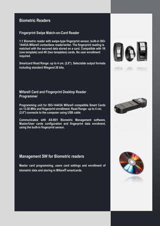 Biometric Readers
Fingerprint Swipe Match-on-Card Reader
1:1 Biometric reader with swipe-type fingerprint sensor, built-in ISO-
14443A Mifare® contactless reader/writer. The fingerprint reading is
matched with the secured data stored on a card. Compatible with 1K
(one template) and 4K (two templates) cards. No user enrollment
required.
Smartcard Read Range: up to 4 cm. (2.8"). Selectable output formats
including standard Wiegand 26 bits.
Mifare® Card and Fingerprint Desktop Reader
Programmer
Programming unit for ISO-14443A Mifare® compatible Smart Cards
on 13.56 MHz and fingerprint enrollment. Read Range: up to 4 cm.
(2.8") connects to the computer using USB cable
Communicates with AS-B01 Biometric Management software,
Master/User cards configuration and fingerprint data enrolment,
using the built-in fingerprint sensor.
Management SW for Biometric readers
Master card programming, users card settings and enrollment of
biometric data and storing in Mifare® smartcards.
 