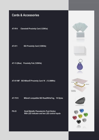 Remote Communicator / Storage Station
Custom Security Codes for Each Unit.
Internal Real Time Calendar/Clock with Battery
Backup.
Advanced Microprocessor electronics Large
Embedded Internal Memory - can hold data from
over 32 full Readers (256,000 time-stamped events).
Battery backup - downloaded events can be stored
for up to 6 months when the DC input power is
removed...
Attractive design concept integrates all components
into one compact set.
User friendly operation.
The GC-50 DigiToolTM Data Storage “Station” with
integrated modem is an optimised hardware solution
for managing a distributed DigiToolTM Guard Patrol
monitoring system over a large geographic area.
Each GC-50 supports one GC-02 DigiToolTM
Downloader. Once the GC-02 is connected to the
GC-50, then the set can be installed in a remote
location, which is connected to DC power and to the
Public Switch Telephone Network (PSTN) system for
remote communications
Please be aware that the Digital Event Book and
Remote Communicator/Storage Station are only
supported by the Digitool Call Center Software.
Please refer to the Software Options page.
Cards & Accessories
AT-R14 Clamshell Proximity Card (125Khz)
AT-011 ISO Proximity Card (125KHz)
AT-13 (Blue) Proximity Fob (125KHz)
AT-011MF ISO Mifare® Proximity Card 1K (13.56MHz)
AT-T515 Mifare® compatible ISO Read/WriteTag, 1K Bytes
PX-23 Small Metallic Piezoelectric Push Button
With LED indicator and two LED control inputs
 