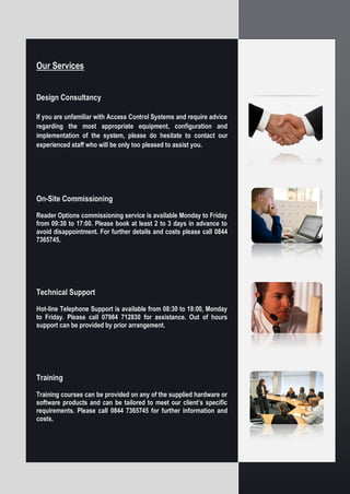 Our Services
Design Consultancy
If you are unfamiliar with Access Control Systems and require advice
regarding the most appropriate equipment, configuration and
implementation of the system, please do hesitate to contact our
experienced staff who will be only too pleased to assist you.
On-Site Commissioning
Reader Options commissioning service is available Monday to Friday
from 09:30 to 17:00. Please book at least 2 to 3 days in advance to
avoid disappointment. For further details and costs please call 0844
7365745.
Technical Support
Hot-line Telephone Support is available from 08:30 to 18:00, Monday
to Friday. Please call 07984 712830 for assistance. Out of hours
support can be provided by prior arrangement.
Training
Training courses can be provided on any of the supplied hardware or
software products and can be tailored to meet our client’s specific
requirements. Please call 0844 7365745 for further information and
costs.
 