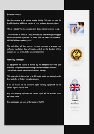Remote Support
We also provide a full remote service facility. This can be used for
troubleshooting, additional training or even software demonstrations.
This is a free service for our customers during normal business hours.
You will need to obtain a 4 digit PIN security code from your support
technician in order to proceed. To obtain your PIN please call us free on
0800 817 4259 and select option 3.
The technician will then connect to your computer to analyse your
software installation. You will retain control for the duration of this
session and can terminate the session at anytime.
Warranty and repair
All equipment we supply is backed by our comprehensive two year
warranty. Every component including Lithium batteries is included.
The only exclusions are vandalism or wilful damage.
This guarantee is backed up by a UK based repair and support centre
that is staffed by factory trained engineers.
If for any reason we are unable to repair warranty equipment, we will
always replace old with new.
Any non warranty equipment we cannot repair will be replaced on an
exchange basis.
Our repair costs are some of the lowest in the UK
 