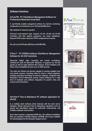 Software Solutions
AxTraxTM - PC Client/Server Management Software for
Professional Networked Controllers
A user-friendly scalable management software for real-time monitoring,
configuration and reporting for up to 1023 panels/4096 doors.
SQL database for intensive operation.
Advanced event-response logic. Supports AC-215, AC-225 and AC-525
controllers with their optional expansions, and mixed installations.
Supports PSTN modem, Serial and TCP/IP configurations for panels.
No cost up to 64 Panels (256 Doors with MD-D02).
ViTrax™ - PC DVR/Surveillance Client/Server Management
Software for AC-525 Controllers
Advanced digital video recording and remote surveillance
client/server suite for Microsoft® Windows. It supports our AC-525
panels as well as major Network (IP) Cameras, Frame Grabbers and
Direct show compatible devices such as USB cameras.
The suite has Clients and Servers capable of viewing multiple local
and remote sources, recording video for local or remote playback,
enabling exporting recordings to preserve evidence. integrated with
Rosslare’s AxTrax Networked Access Control Software for a high
level of hardware and software integration for panel's video and
access-control functions.
VeriTimeTM Time & Attendance PC software application for
AS-525
Is a multiple client software which interacts with the main server
database. Allows advanced Time & Attendance operations such as
payroll and specialized reports for multi-shift, multi-activity, and
multiple employee remuneration.
Each client requires a separated HASP key. The software installation
files are included in AS-525 software CD-ROM, and is also available
for downloading from the Rosslare Support server.
 