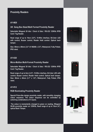 Proximity Readers
AY-M20
UK Gang Box Sized Multi Format Proximity Reader
Selectable Wiegand 26 bits / Clock & Data / RS-232 125KHz RFID
Card / Tag Reader.
Read range of up to 10cm (3.9"). 10-Wire interface. Bi-Color LED
with control, Buzzer control, Reader Hold control. Optical back
tamper.
Size: 89mm x 89mm (3.5" AY-M20B x 3.5"). Waterproof, Fully Potted,
IP65 rated.
AY-K20
Micro-Mullion Multi-Format Proximity Reader
Selectable Wiegand 26 bits / Clock & Data / RS-232 125KHz RFID
Card / Tag Reader.
Read range of up to 8cm (3.2"). 10-Wire interface. Bi-Color LED with
control, Buzzer control, Reader Hold control. Optical back tamper.
Size: 80mm x 40mm (3.1" x 1.6"). Waterproof, Fully Potted, IP65
rated.
AY-R12
RGB Illuminating Proximity Reader
Special Prism-like design proximity reader, with smoothly changing
colour sequence. The colour sequence can be controlled by
switching combinations of 4 inputs.
The colour is momentarily changed to green on reading. Wiegand
26-Bit proximity reader on 125KHz, Read range of up to 10cm (4"),
optical Back Tamper.
 