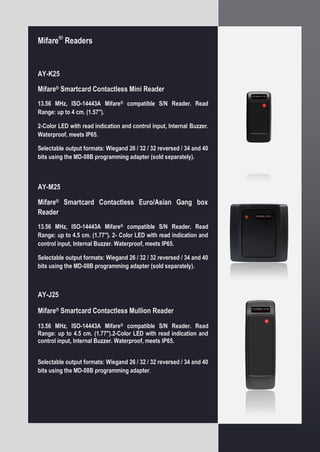 Mifare®
Readers
AY-K25
Mifare® Smartcard Contactless Mini Reader
13.56 MHz, ISO-14443A Mifare® compatible S/N Reader. Read
Range: up to 4 cm. (1.57").
2-Color LED with read indication and control input, Internal Buzzer.
Waterproof, meets IP65.
Selectable output formats: Wiegand 26 / 32 / 32 reversed / 34 and 40
bits using the MD-08B programming adapter (sold separately).
AY-M25
Mifare® Smartcard Contactless Euro/Asian Gang box
Reader
13.56 MHz, ISO-14443A Mifare® compatible S/N Reader. Read
Range: up to 4.5 cm. (1.77"). 2- Color LED with read indication and
control input, Internal Buzzer. Waterproof, meets IP65.
Selectable output formats: Wiegand 26 / 32 / 32 reversed / 34 and 40
bits using the MD-08B programming adapter (sold separately).
AY-J25
Mifare® Smartcard Contactless Mullion Reader
13.56 MHz, ISO-14443A Mifare® compatible S/N Reader. Read
Range: up to 4.5 cm. (1.77").2-Color LED with read indication and
control input, Internal Buzzer. Waterproof, meets IP65.
Selectable output formats: Wiegand 26 / 32 / 32 reversed / 34 and 40
bits using the MD-08B programming adapter.
 