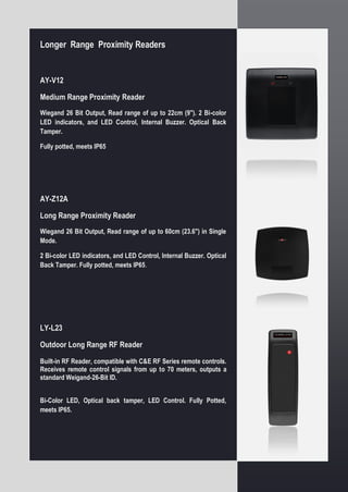 Longer Range Proximity Readers
AY-V12
Medium Range Proximity Reader
Wiegand 26 Bit Output, Read range of up to 22cm (9"). 2 Bi-color
LED indicators, and LED Control, Internal Buzzer. Optical Back
Tamper.
Fully potted, meets IP65
AY-Z12A
Long Range Proximity Reader
Wiegand 26 Bit Output, Read range of up to 60cm (23.6") in Single
Mode.
2 Bi-color LED indicators, and LED Control, Internal Buzzer. Optical
Back Tamper. Fully potted, meets IP65.
LY-L23
Outdoor Long Range RF Reader
Built-in RF Reader, compatible with C&E RF Series remote controls.
Receives remote control signals from up to 70 meters, outputs a
standard Weigand-26-Bit ID.
Bi-Color LED, Optical back tamper, LED Control. Fully Potted,
meets IP65.
 