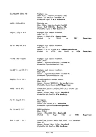 Dec 15 2014 -08 feb ’15 Rigid pipe lay .
Client ADMA / Valentine, location SARB 3
Vessel – MC 300,ROV - Sealion - 20 .
Worked for Fugro, as ROV Supervisor
Jul 26 – 08 Oct 2014 Rigid pipe lay .
Client ADMA / Valentine, location SARB 3
Vessel – DLB 1600,ROV - Sealion - 19 .
Worked for Fugro, as ROV Supervisor
May 09 – May 20 2014 Rigid pipe lay & sleeper installation.
Client ZADCO
Vessel – DLB 648,ROV - Seaeye Tiger .
Worked for NPCC as ROV Supervisor.
Apr 09 – May 09 2014 Rigid pipe lay & sleeper installation.
Client ZADCO
Vessel – DLB 750 Eclipse,ROV - Seaeye panther 908.
Worked for NPCC Abu Dhabi as ROV Supervisor.
Feb 13 – Mar 16 2014 Rigid pipe lay & sleeper installation.
Client ONGC
Vessel – Leighton Eclipse,ROV - Sealion 06.
Worked for Fugro India as Sub Engg.
Nov 22 ‘13 – Jan 09 2014 Rigid pipe lay & sleeper installation.
Client ONG
Vessel – Leighton Eclipse,ROV - Sealion 06.
Worked for Fugro India as Sub Engg.
Aug 25 – Oct 02 2013 Jacket Installation & seabed surveys.
Client IOEC
Vessel – Abouzar 1200,ROV – Sea eye Surveyor.
Worked for Daniel Survey as ROV Supervisor.
Jul 05 – Jul 18 2013 Construction jobs like Dredging, IRM’s,TDU & Valve Ops.
Client BP
Vessel – Subsea Viking , ROV – Hercules 5
Worked for Sub Sea 7 as ROV Sub Engg.
Apr 30 - May 29 2013 Flexi pipelay
Client ONGC
Vessel- GAL Installer,ROV – Sealion 06
Worked for Fugro India as ROV Supervisor.
Apr 15- Apr 22 2013 PLEM installation
Client ONGC
Vessel – 1 MAS 300, ROV – Sealion 20
Worked for Fugro India as ROV Supervisor.
Mar 15 –Apr 11 2013 Construction jobs like DEMAC Ops, IRM’s,TDU & Valve Ops.
Client BP
Vessel – Subsea Viking , ROV – Hercules 5
Worked for Sub Sea 7 as ROV Sub Engg.
Page 2 of 8
 