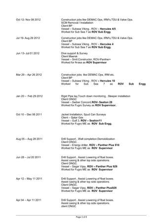 Oct 12- Nov 08 2012 Construction jobs like DEMAC Ops, IRM’s,TDU & Valve Ops.
SCM Removal / Installation
Client BP
Vessel – Subsea Viking , ROV – Hercules 4/5
Worked for Sub Sea 7 as ROV Sub Engg.
Jul 19- Aug 29 2012 Construction jobs like DEMAC Ops, IRM’s,TDU & Valve Ops.
Client BP
Vessel – Subsea Viking , ROV – Hercules 4
Worked for Sub Sea 7 as ROV Sub Engg.
Jun 13- Jul 01 2012 Dive support & Survey
Client Maersk
Vessel – Smit Constructor, ROV-Panther+
Worked for N-sea as ROV Supervisor
Mar 29 – Apr 26 2012 Construction jobs like DEMAC Ops, IRM etc.
Client BP
Vessel – Subsea Viking , ROV – Hercules 10
Worked for Sub Sea 7 as ROV Sub Engg.
Jan 20 – Feb 29 2012 Rigid Pipe lay,Touch down monitoring , Sleeper installation
Client ONGC
Vessel – Swiber Concord,ROV- Sealion 28
Worked for Fugro Survey as ROV Supervisor.
Oct 10 – Dec 06 2011 Jacket Installation, Spud Can Surveys
Client – Qatar Gas
Vessel – Gulf 3, ROV – Sealion11
Worked for Fugro ME as ROV Sub Engg.
Aug 05 – Aug 28 2011 Drill Support , Well completion.Demobilization
Client ONGC. .
Vessel – Energy driller, ROV – Panther Plus 910
Worked for Fugro ME as ROV Supervisor
Jun 28 – Jul 20 2011 Drill Support , Assist Lowering of float boxes.
Assist casing & other top side operations.
Client ONGC.
Vessel – Sagar Vijay, ROV – Panther Plus 929
Worked for Fugro ME as ROV Supervisor
Apr 12 – May 11 2011 Drill Support , Assist Lowering of float boxes.
Assist casing & other top side operations.
Client ONGC.
Vessel – Sagar Vijay, ROV – Panther Plus929
Worked for Fugro ME as ROV Supervisor
Apr 04 – Apr 11 2011 Drill Support , Assist Lowering of float boxes.
Assist casing & other top side operations.
client ONGC
Page 3 of 8
 