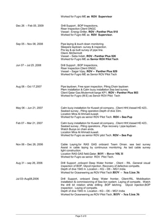 Worked for Fugro ME as ROV Supervisor
Dec 26 – Feb 05, 2009 Drill Support , BOP Inspections,
Riser Inspection.Client ONGC
Vessel - Energy Driller, ROV - Panther Plus 910
Worked for Fugro ME as ROV Supervisor.
Sep 05 – Nov 08, 2008 Pipe laying & touch down monitoring.
Sleepers laydown- survey & inspection.
Pre lay & as built survey of pipe line.
Client- McDermott
Vessel – Setia Indah, ROV - Panther Plus 926
Worked for Fugro ME as Senior ROV Pilot Tech
Jun 07 – Jul 25 ,2008 Drill Support , BOP Inspections,
Riser Inspection.Client ONGC .
Vessel – Sagar Vijay, ROV – Panther Plus 929
Worked for Fugro ME as Senior ROV Pilot Tech
Aug 08 – Oct 17,2007 Pipe laydown, Free span inspection, Piling,Chain laydown
Plem installation & Calm buoy installation.Sea bed survey.
Client Qatar Gas.Mcdermott barge KP1, ROV – Panther Plus 903
Worked for Fugro (M.E) as Senoir ROV Pilot Tech
May 06 – Jun 21, 2007 Calm buoy installation for Kuwait oil company , Client HHI,Vessel HD 423..
Seabed survey , Piling operation.Depth of dive 33m.
Location Mina Al Ahmadi.kuwait.
Worked for Fugro as senior ROV Pilot Tech. ROV – Sea Pup
Feb 07 – Mar 21, 2007 Calm buoy installation for Kuwait oil company , Client HHI,Vessel HD 423..
Seabed survey , Piling operations , Pipe recovery / pipe laydown .
Watch Buoys on chain ends.
Location Mina Al Ahmadi.kuwait.
Worked for Fugro as senior ROV pilot Tech. ROV – Sea Pup
Nov 06 – Dec 26, 2006 Cable Laying,for RAS GAS onboard Team Oman. sea bed survey
Assist in cable laying by continuous monitoring. As laid cable survey
light construction.
Location RAS GAS field,Qatar. ROV – Rover MK II
Worked for Fugro as senior ROV Pilot Tech.
Aug 31 – sep 26, 2006 Drill Support ,onboard Deep Water frontier , Client - RIL .General visual
inspection of BOP, Glycol injection. Recovery of defective compatts.
Depth of dive 1945 m .Location – KG – D6 – MG1.India.
Worked for Oceaneering as ROV Pilot Tech.ROV – Sea Lion 36
Jul 03–Aug08,2006 Drill Support, onboard Deep Water frontier, Client-RIL. Mobilisation
installation & commissioning of Sea lion system. Laying of compatts . Watch
the drill bit rotation while drilling .BOP latching. Glycol injection.BOP
inspection . Laying of compatts.
Depth of dive 1945 m. Location - KG – D6 – MG1.India
Worked for Oceaneering as ROV Pilot Tech, ROV – Sea Lion 36
Page 5 of 8
 