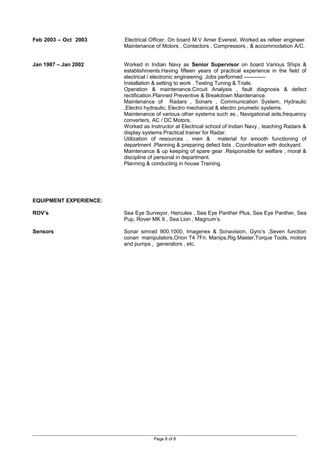 Feb 2003 – Oct 2003 Electrical Officer, On board M.V Amer Everest. Worked as refeer engineer.
Maintenance of Motors , Contactors , Compressors , & accommodation A/C.
Jan 1987 – Jan 2002 Worked in Indian Navy as Senior Supervisor on board Various Ships &
establishments.Having fifteen years of practical experience in the field of
electrical / electronic engineering. Jobs performed ------------
Installation & setting to work . Testing Tuning & Trials.
Operation & maintenance.Circuit Analysis , fault diagnosis & defect
rectification.Planned Preventive & Breakdown Maintenance.
Maintenance of Radars , Sonars , Communication System, Hydraulic
,Electro hydraulic, Electro mechanical & electro pnumetic systems.
Maintenance of various other systems such as , Navigational aids,frequency
converters, AC / DC Motors.
Worked as Instructor at Electrical school of Indian Navy , teaching Radars &
display systems.Practical trainer for Radar.
Utilization of resources , men & material for smooth functioning of
department .Planning & preparing defect lists , Coordination with dockyard.
Maintenance & up keeping of spare gear .Responsible for welfare , moral &
discipline of personal in department.
Planning & conducting in house Training.
EQUIPMENT EXPERIENCE:
ROV’s Sea Eye Surveyor, Hercules , Sea Eye Panther Plus, Sea Eye Panther, Sea
Pup, Rover MK II , Sea Lion , Magnum’s.
Sensors Sonar simrad 900,1000, Imagenex & Sonavision, Gyro’s ,Seven function
conan manipulators,Orion T4 7Fn. Manips,Rig Master,Torque Tools, motors
and pumps , generators , etc.
Page 8 of 8
 
