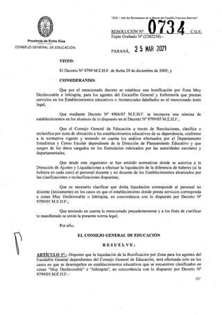 “2021 - Afio del Bicentenario de la Muerte del Cauditlo Francisco Ramirez”
0734
RESOLUCION N° C.G.E.
Expte Grabado N° (2382230).-
Provincia de Entre Rfos
CONSEJO GENERAL DE EDUCATION
i 2.5 MAR 2021
PARANA,
VISTO:
El Decreto N° 9799 M.E.H.F. de fecha 29 de diciembre de 2005; y
CONSIDERANDO:
Que por el mencionado decreto se establece una bonificacion por Zona Muy
Desfavorable e Inhospita, para los agentes del Escalafon General y Enfermerla que prestan
servicios en los Establecimientos educativos o Asistenciales detallados en el mencionado texto
legal;
Que mediante Decreto N° 4906/07 M.E.H.F. se incorpora una nomina de
establecimientos en los alcances de lo dispuesto en el Decreto N° 9799/05 M.E.H.F.;
Que el Consejo General de Educacion a traves de Resoluciones, clasifica o
reclasifica por zona de ubicacion a los establecimientos educativos de su dependencia, conforme
a la normativa vigente y teniendo en cuenta los analisis efectuados por el Departamento
Estadfstica y Censo Escolar dependiente de la Direccion de Planeamiento Educative y que
surgen de los datos cargados en los formularios rubricados por las autoridades escolares y
departamentales;
Que desde este organismo se han emitido normativas donde se autoriza a la
Direccion de Ajustes y Liquidaciones a efectuar la liquidacion de la diferencia de haberes (si la
hubiera en cada caso) al personal docente y no docente de los Establecimientos alcanzados por
las clasificaciones o reclasificaciones dispuestas;
Que es necesario clarificar que dicha liquidacion corresponde al personal no
docente (unicamente) en los casos en que el establecimiento donde presta servicios corresponda
a zonas Muy Desfavorable o Inhospita, en concordancia con lo dispuesto por Decreto N°
9799/05 M.E.H.F.;
Que teniendo en cuenta lo mencionado precedentemente y a los fines de clarificar
lo manifestado se emite la presente norma legal;
Porello;
EL CONSEJO GENERAL DE EDUCACION
RESUELVE:
ARTICULO 1°.- Disponer que la liquidacion de la Bonificacion por Zona para los agentes del
Escalafon General dependientes del Consejo General de Educacion, sera efectuada solo en los
casos en que se desempenen en establecimientos educativos que se encuentren clasificados en
zonas “Muy Desfavorable” e “Inhospita”, en concordancia con lo dispuesto por Decreto N°
9799/05 M.E.H.F.-
////
 