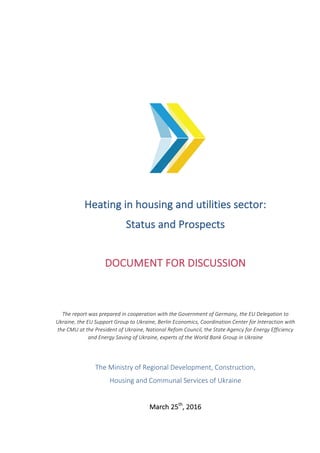 Heating	in	housing	and	utilities	sector:		
Status	and	Prospects	
	
DOCUMENT	FOR	DISCUSSION	
	
	
The	report	was	prepared	in	cooperation	with	the	Government	of	Germany,	the	EU	Delegation	to	
Ukraine,	the	EU	Support	Group	to	Ukraine,	Berlin	Economics,	Coordination	Center	for	Interaction	with	
the	CMU	at	the	President	of	Ukraine,	National	Refom	Council,	the	State	Agency	for	Energy	Efficiency	
and	Energy	Saving	of	Ukraine,	experts	of	the	World	Bank	Group	in	Ukraine	
	
The	Ministry	of	Regional	Development,	Construction,	
Housing	and	Communal	Services	of	Ukraine	
	
March	25th
,	2016	
 