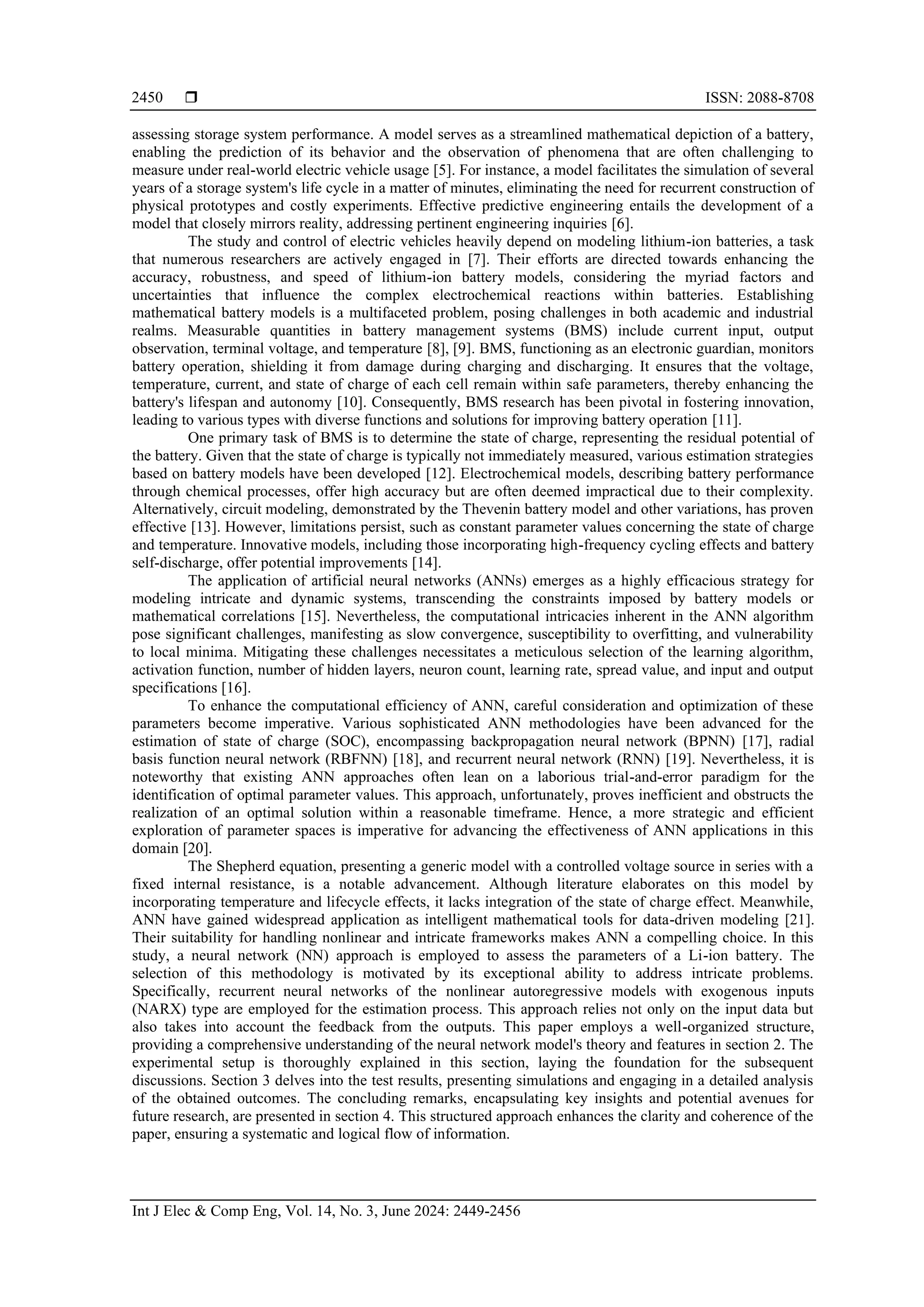  ISSN: 2088-8708
Int J Elec & Comp Eng, Vol. 14, No. 3, June 2024: 2449-2456
2450
assessing storage system performance. A model serves as a streamlined mathematical depiction of a battery,
enabling the prediction of its behavior and the observation of phenomena that are often challenging to
measure under real-world electric vehicle usage [5]. For instance, a model facilitates the simulation of several
years of a storage system's life cycle in a matter of minutes, eliminating the need for recurrent construction of
physical prototypes and costly experiments. Effective predictive engineering entails the development of a
model that closely mirrors reality, addressing pertinent engineering inquiries [6].
The study and control of electric vehicles heavily depend on modeling lithium-ion batteries, a task
that numerous researchers are actively engaged in [7]. Their efforts are directed towards enhancing the
accuracy, robustness, and speed of lithium-ion battery models, considering the myriad factors and
uncertainties that influence the complex electrochemical reactions within batteries. Establishing
mathematical battery models is a multifaceted problem, posing challenges in both academic and industrial
realms. Measurable quantities in battery management systems (BMS) include current input, output
observation, terminal voltage, and temperature [8], [9]. BMS, functioning as an electronic guardian, monitors
battery operation, shielding it from damage during charging and discharging. It ensures that the voltage,
temperature, current, and state of charge of each cell remain within safe parameters, thereby enhancing the
battery's lifespan and autonomy [10]. Consequently, BMS research has been pivotal in fostering innovation,
leading to various types with diverse functions and solutions for improving battery operation [11].
One primary task of BMS is to determine the state of charge, representing the residual potential of
the battery. Given that the state of charge is typically not immediately measured, various estimation strategies
based on battery models have been developed [12]. Electrochemical models, describing battery performance
through chemical processes, offer high accuracy but are often deemed impractical due to their complexity.
Alternatively, circuit modeling, demonstrated by the Thevenin battery model and other variations, has proven
effective [13]. However, limitations persist, such as constant parameter values concerning the state of charge
and temperature. Innovative models, including those incorporating high-frequency cycling effects and battery
self-discharge, offer potential improvements [14].
The application of artificial neural networks (ANNs) emerges as a highly efficacious strategy for
modeling intricate and dynamic systems, transcending the constraints imposed by battery models or
mathematical correlations [15]. Nevertheless, the computational intricacies inherent in the ANN algorithm
pose significant challenges, manifesting as slow convergence, susceptibility to overfitting, and vulnerability
to local minima. Mitigating these challenges necessitates a meticulous selection of the learning algorithm,
activation function, number of hidden layers, neuron count, learning rate, spread value, and input and output
specifications [16].
To enhance the computational efficiency of ANN, careful consideration and optimization of these
parameters become imperative. Various sophisticated ANN methodologies have been advanced for the
estimation of state of charge (SOC), encompassing backpropagation neural network (BPNN) [17], radial
basis function neural network (RBFNN) [18], and recurrent neural network (RNN) [19]. Nevertheless, it is
noteworthy that existing ANN approaches often lean on a laborious trial-and-error paradigm for the
identification of optimal parameter values. This approach, unfortunately, proves inefficient and obstructs the
realization of an optimal solution within a reasonable timeframe. Hence, a more strategic and efficient
exploration of parameter spaces is imperative for advancing the effectiveness of ANN applications in this
domain [20].
The Shepherd equation, presenting a generic model with a controlled voltage source in series with a
fixed internal resistance, is a notable advancement. Although literature elaborates on this model by
incorporating temperature and lifecycle effects, it lacks integration of the state of charge effect. Meanwhile,
ANN have gained widespread application as intelligent mathematical tools for data-driven modeling [21].
Their suitability for handling nonlinear and intricate frameworks makes ANN a compelling choice. In this
study, a neural network (NN) approach is employed to assess the parameters of a Li-ion battery. The
selection of this methodology is motivated by its exceptional ability to address intricate problems.
Specifically, recurrent neural networks of the nonlinear autoregressive models with exogenous inputs
(NARX) type are employed for the estimation process. This approach relies not only on the input data but
also takes into account the feedback from the outputs. This paper employs a well-organized structure,
providing a comprehensive understanding of the neural network model's theory and features in section 2. The
experimental setup is thoroughly explained in this section, laying the foundation for the subsequent
discussions. Section 3 delves into the test results, presenting simulations and engaging in a detailed analysis
of the obtained outcomes. The concluding remarks, encapsulating key insights and potential avenues for
future research, are presented in section 4. This structured approach enhances the clarity and coherence of the
paper, ensuring a systematic and logical flow of information.
 