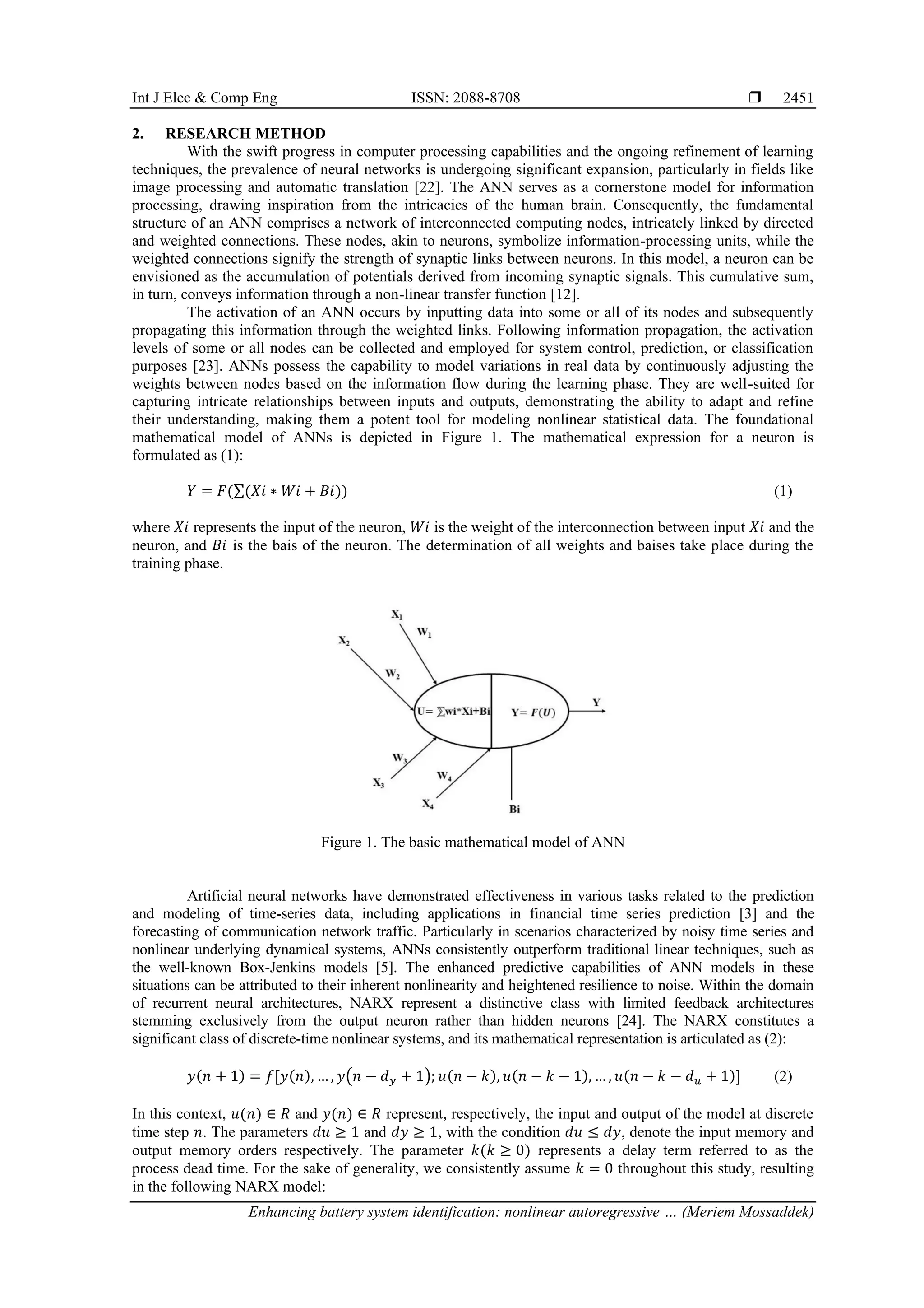 Int J Elec & Comp Eng ISSN: 2088-8708 
Enhancing battery system identification: nonlinear autoregressive … (Meriem Mossaddek)
2451
2. RESEARCH METHOD
With the swift progress in computer processing capabilities and the ongoing refinement of learning
techniques, the prevalence of neural networks is undergoing significant expansion, particularly in fields like
image processing and automatic translation [22]. The ANN serves as a cornerstone model for information
processing, drawing inspiration from the intricacies of the human brain. Consequently, the fundamental
structure of an ANN comprises a network of interconnected computing nodes, intricately linked by directed
and weighted connections. These nodes, akin to neurons, symbolize information-processing units, while the
weighted connections signify the strength of synaptic links between neurons. In this model, a neuron can be
envisioned as the accumulation of potentials derived from incoming synaptic signals. This cumulative sum,
in turn, conveys information through a non-linear transfer function [12].
The activation of an ANN occurs by inputting data into some or all of its nodes and subsequently
propagating this information through the weighted links. Following information propagation, the activation
levels of some or all nodes can be collected and employed for system control, prediction, or classification
purposes [23]. ANNs possess the capability to model variations in real data by continuously adjusting the
weights between nodes based on the information flow during the learning phase. They are well-suited for
capturing intricate relationships between inputs and outputs, demonstrating the ability to adapt and refine
their understanding, making them a potent tool for modeling nonlinear statistical data. The foundational
mathematical model of ANNs is depicted in Figure 1. The mathematical expression for a neuron is
formulated as (1):
𝑌 = 𝐹(∑(𝑋𝑖 ∗ 𝑊𝑖 + 𝐵𝑖)) (1)
where 𝑋𝑖 represents the input of the neuron, 𝑊𝑖 is the weight of the interconnection between input 𝑋𝑖 and the
neuron, and 𝐵𝑖 is the bais of the neuron. The determination of all weights and baises take place during the
training phase.
Figure 1. The basic mathematical model of ANN
Artificial neural networks have demonstrated effectiveness in various tasks related to the prediction
and modeling of time-series data, including applications in financial time series prediction [3] and the
forecasting of communication network traffic. Particularly in scenarios characterized by noisy time series and
nonlinear underlying dynamical systems, ANNs consistently outperform traditional linear techniques, such as
the well-known Box-Jenkins models [5]. The enhanced predictive capabilities of ANN models in these
situations can be attributed to their inherent nonlinearity and heightened resilience to noise. Within the domain
of recurrent neural architectures, NARX represent a distinctive class with limited feedback architectures
stemming exclusively from the output neuron rather than hidden neurons [24]. The NARX constitutes a
significant class of discrete-time nonlinear systems, and its mathematical representation is articulated as (2):
𝑦(𝑛 + 1) = 𝑓[𝑦(𝑛), … , 𝑦(𝑛 − 𝑑𝑦 + 1); 𝑢(𝑛 − 𝑘), 𝑢(𝑛 − 𝑘 − 1), … , 𝑢(𝑛 − 𝑘 − 𝑑𝑢 + 1)] (2)
In this context, 𝑢(𝑛) ∈ 𝑅 and 𝑦(𝑛) ∈ 𝑅 represent, respectively, the input and output of the model at discrete
time step 𝑛. The parameters 𝑑𝑢 ≥ 1 and 𝑑𝑦 ≥ 1, with the condition 𝑑𝑢 ≤ 𝑑𝑦, denote the input memory and
output memory orders respectively. The parameter 𝑘(𝑘 ≥ 0) represents a delay term referred to as the
process dead time. For the sake of generality, we consistently assume 𝑘 = 0 throughout this study, resulting
in the following NARX model:
 