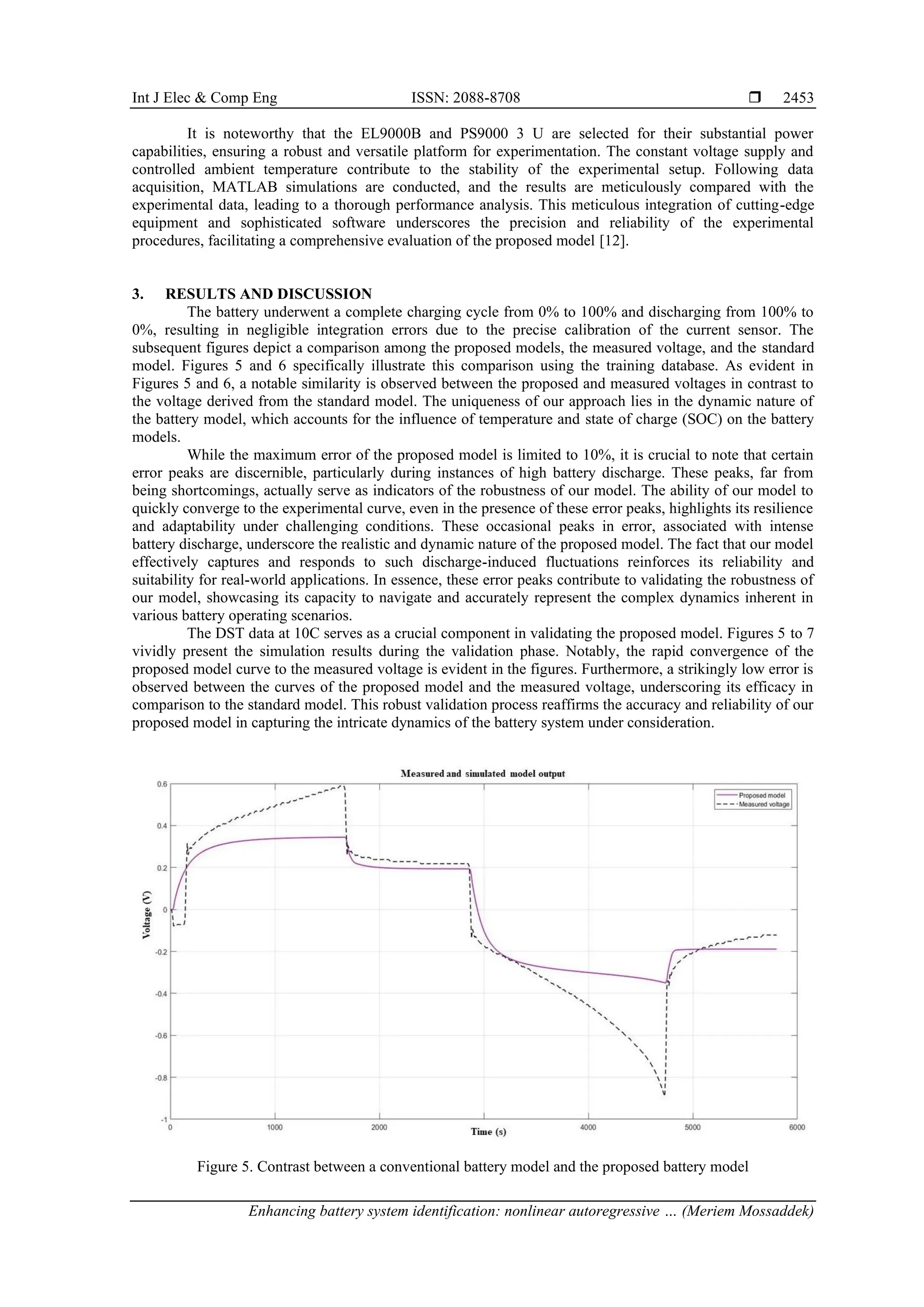 Int J Elec & Comp Eng ISSN: 2088-8708 
Enhancing battery system identification: nonlinear autoregressive … (Meriem Mossaddek)
2453
It is noteworthy that the EL9000B and PS9000 3 U are selected for their substantial power
capabilities, ensuring a robust and versatile platform for experimentation. The constant voltage supply and
controlled ambient temperature contribute to the stability of the experimental setup. Following data
acquisition, MATLAB simulations are conducted, and the results are meticulously compared with the
experimental data, leading to a thorough performance analysis. This meticulous integration of cutting-edge
equipment and sophisticated software underscores the precision and reliability of the experimental
procedures, facilitating a comprehensive evaluation of the proposed model [12].
3. RESULTS AND DISCUSSION
The battery underwent a complete charging cycle from 0% to 100% and discharging from 100% to
0%, resulting in negligible integration errors due to the precise calibration of the current sensor. The
subsequent figures depict a comparison among the proposed models, the measured voltage, and the standard
model. Figures 5 and 6 specifically illustrate this comparison using the training database. As evident in
Figures 5 and 6, a notable similarity is observed between the proposed and measured voltages in contrast to
the voltage derived from the standard model. The uniqueness of our approach lies in the dynamic nature of
the battery model, which accounts for the influence of temperature and state of charge (SOC) on the battery
models.
While the maximum error of the proposed model is limited to 10%, it is crucial to note that certain
error peaks are discernible, particularly during instances of high battery discharge. These peaks, far from
being shortcomings, actually serve as indicators of the robustness of our model. The ability of our model to
quickly converge to the experimental curve, even in the presence of these error peaks, highlights its resilience
and adaptability under challenging conditions. These occasional peaks in error, associated with intense
battery discharge, underscore the realistic and dynamic nature of the proposed model. The fact that our model
effectively captures and responds to such discharge-induced fluctuations reinforces its reliability and
suitability for real-world applications. In essence, these error peaks contribute to validating the robustness of
our model, showcasing its capacity to navigate and accurately represent the complex dynamics inherent in
various battery operating scenarios.
The DST data at 10C serves as a crucial component in validating the proposed model. Figures 5 to 7
vividly present the simulation results during the validation phase. Notably, the rapid convergence of the
proposed model curve to the measured voltage is evident in the figures. Furthermore, a strikingly low error is
observed between the curves of the proposed model and the measured voltage, underscoring its efficacy in
comparison to the standard model. This robust validation process reaffirms the accuracy and reliability of our
proposed model in capturing the intricate dynamics of the battery system under consideration.
Figure 5. Contrast between a conventional battery model and the proposed battery model
 