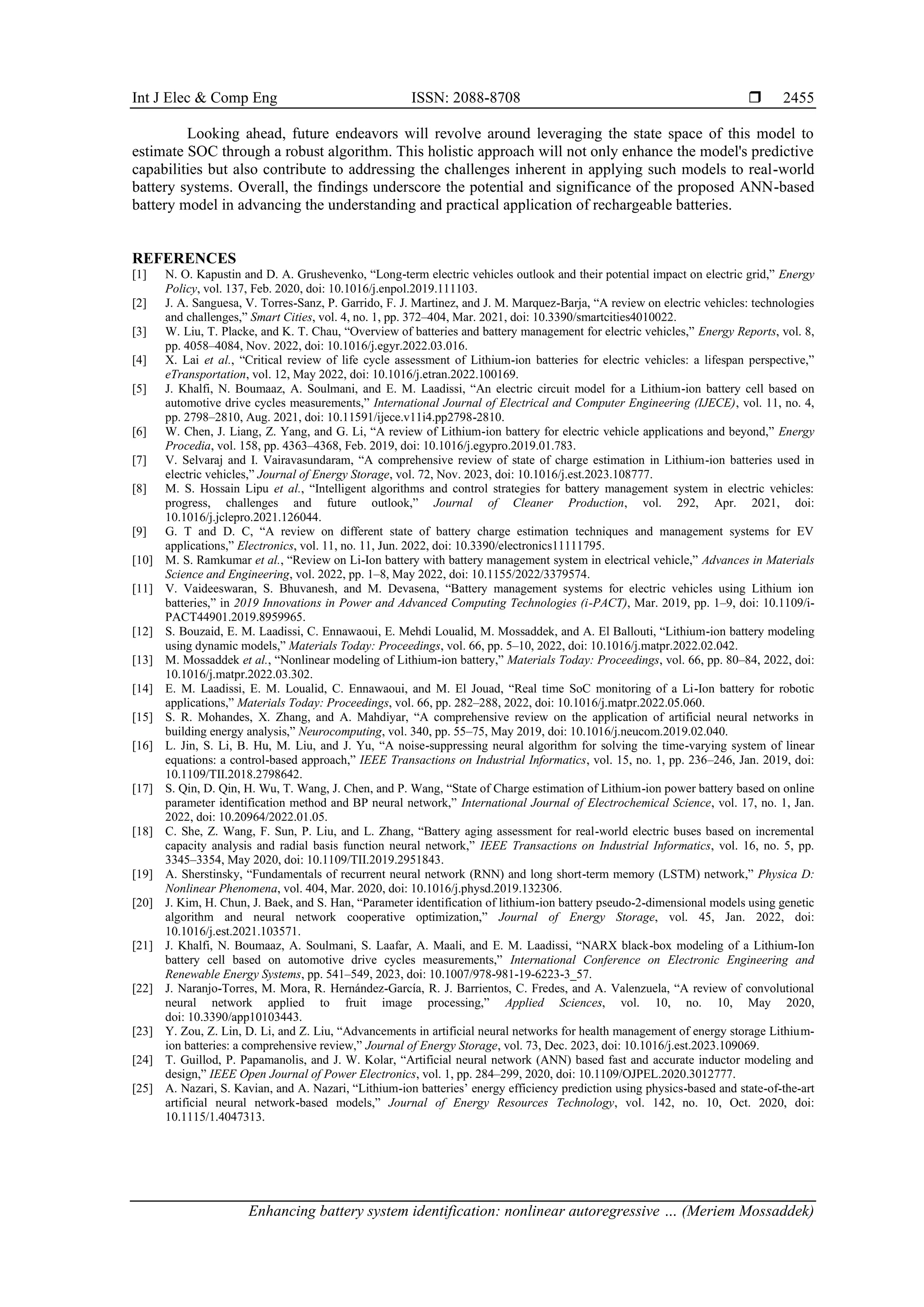 Int J Elec & Comp Eng ISSN: 2088-8708 
Enhancing battery system identification: nonlinear autoregressive … (Meriem Mossaddek)
2455
Looking ahead, future endeavors will revolve around leveraging the state space of this model to
estimate SOC through a robust algorithm. This holistic approach will not only enhance the model's predictive
capabilities but also contribute to addressing the challenges inherent in applying such models to real-world
battery systems. Overall, the findings underscore the potential and significance of the proposed ANN-based
battery model in advancing the understanding and practical application of rechargeable batteries.
REFERENCES
[1] N. O. Kapustin and D. A. Grushevenko, “Long-term electric vehicles outlook and their potential impact on electric grid,” Energy
Policy, vol. 137, Feb. 2020, doi: 10.1016/j.enpol.2019.111103.
[2] J. A. Sanguesa, V. Torres-Sanz, P. Garrido, F. J. Martinez, and J. M. Marquez-Barja, “A review on electric vehicles: technologies
and challenges,” Smart Cities, vol. 4, no. 1, pp. 372–404, Mar. 2021, doi: 10.3390/smartcities4010022.
[3] W. Liu, T. Placke, and K. T. Chau, “Overview of batteries and battery management for electric vehicles,” Energy Reports, vol. 8,
pp. 4058–4084, Nov. 2022, doi: 10.1016/j.egyr.2022.03.016.
[4] X. Lai et al., “Critical review of life cycle assessment of Lithium-ion batteries for electric vehicles: a lifespan perspective,”
eTransportation, vol. 12, May 2022, doi: 10.1016/j.etran.2022.100169.
[5] J. Khalfi, N. Boumaaz, A. Soulmani, and E. M. Laadissi, “An electric circuit model for a Lithium-ion battery cell based on
automotive drive cycles measurements,” International Journal of Electrical and Computer Engineering (IJECE), vol. 11, no. 4,
pp. 2798–2810, Aug. 2021, doi: 10.11591/ijece.v11i4.pp2798-2810.
[6] W. Chen, J. Liang, Z. Yang, and G. Li, “A review of Lithium-ion battery for electric vehicle applications and beyond,” Energy
Procedia, vol. 158, pp. 4363–4368, Feb. 2019, doi: 10.1016/j.egypro.2019.01.783.
[7] V. Selvaraj and I. Vairavasundaram, “A comprehensive review of state of charge estimation in Lithium-ion batteries used in
electric vehicles,” Journal of Energy Storage, vol. 72, Nov. 2023, doi: 10.1016/j.est.2023.108777.
[8] M. S. Hossain Lipu et al., “Intelligent algorithms and control strategies for battery management system in electric vehicles:
progress, challenges and future outlook,” Journal of Cleaner Production, vol. 292, Apr. 2021, doi:
10.1016/j.jclepro.2021.126044.
[9] G. T and D. C, “A review on different state of battery charge estimation techniques and management systems for EV
applications,” Electronics, vol. 11, no. 11, Jun. 2022, doi: 10.3390/electronics11111795.
[10] M. S. Ramkumar et al., “Review on Li-Ion battery with battery management system in electrical vehicle,” Advances in Materials
Science and Engineering, vol. 2022, pp. 1–8, May 2022, doi: 10.1155/2022/3379574.
[11] V. Vaideeswaran, S. Bhuvanesh, and M. Devasena, “Battery management systems for electric vehicles using Lithium ion
batteries,” in 2019 Innovations in Power and Advanced Computing Technologies (i-PACT), Mar. 2019, pp. 1–9, doi: 10.1109/i-
PACT44901.2019.8959965.
[12] S. Bouzaid, E. M. Laadissi, C. Ennawaoui, E. Mehdi Loualid, M. Mossaddek, and A. El Ballouti, “Lithium-ion battery modeling
using dynamic models,” Materials Today: Proceedings, vol. 66, pp. 5–10, 2022, doi: 10.1016/j.matpr.2022.02.042.
[13] M. Mossaddek et al., “Nonlinear modeling of Lithium-ion battery,” Materials Today: Proceedings, vol. 66, pp. 80–84, 2022, doi:
10.1016/j.matpr.2022.03.302.
[14] E. M. Laadissi, E. M. Loualid, C. Ennawaoui, and M. El Jouad, “Real time SoC monitoring of a Li-Ion battery for robotic
applications,” Materials Today: Proceedings, vol. 66, pp. 282–288, 2022, doi: 10.1016/j.matpr.2022.05.060.
[15] S. R. Mohandes, X. Zhang, and A. Mahdiyar, “A comprehensive review on the application of artificial neural networks in
building energy analysis,” Neurocomputing, vol. 340, pp. 55–75, May 2019, doi: 10.1016/j.neucom.2019.02.040.
[16] L. Jin, S. Li, B. Hu, M. Liu, and J. Yu, “A noise-suppressing neural algorithm for solving the time-varying system of linear
equations: a control-based approach,” IEEE Transactions on Industrial Informatics, vol. 15, no. 1, pp. 236–246, Jan. 2019, doi:
10.1109/TII.2018.2798642.
[17] S. Qin, D. Qin, H. Wu, T. Wang, J. Chen, and P. Wang, “State of Charge estimation of Lithium-ion power battery based on online
parameter identification method and BP neural network,” International Journal of Electrochemical Science, vol. 17, no. 1, Jan.
2022, doi: 10.20964/2022.01.05.
[18] C. She, Z. Wang, F. Sun, P. Liu, and L. Zhang, “Battery aging assessment for real-world electric buses based on incremental
capacity analysis and radial basis function neural network,” IEEE Transactions on Industrial Informatics, vol. 16, no. 5, pp.
3345–3354, May 2020, doi: 10.1109/TII.2019.2951843.
[19] A. Sherstinsky, “Fundamentals of recurrent neural network (RNN) and long short-term memory (LSTM) network,” Physica D:
Nonlinear Phenomena, vol. 404, Mar. 2020, doi: 10.1016/j.physd.2019.132306.
[20] J. Kim, H. Chun, J. Baek, and S. Han, “Parameter identification of lithium-ion battery pseudo-2-dimensional models using genetic
algorithm and neural network cooperative optimization,” Journal of Energy Storage, vol. 45, Jan. 2022, doi:
10.1016/j.est.2021.103571.
[21] J. Khalfi, N. Boumaaz, A. Soulmani, S. Laafar, A. Maali, and E. M. Laadissi, “NARX black-box modeling of a Lithium-Ion
battery cell based on automotive drive cycles measurements,” International Conference on Electronic Engineering and
Renewable Energy Systems, pp. 541–549, 2023, doi: 10.1007/978-981-19-6223-3_57.
[22] J. Naranjo-Torres, M. Mora, R. Hernández-García, R. J. Barrientos, C. Fredes, and A. Valenzuela, “A review of convolutional
neural network applied to fruit image processing,” Applied Sciences, vol. 10, no. 10, May 2020,
doi: 10.3390/app10103443.
[23] Y. Zou, Z. Lin, D. Li, and Z. Liu, “Advancements in artificial neural networks for health management of energy storage Lithium-
ion batteries: a comprehensive review,” Journal of Energy Storage, vol. 73, Dec. 2023, doi: 10.1016/j.est.2023.109069.
[24] T. Guillod, P. Papamanolis, and J. W. Kolar, “Artificial neural network (ANN) based fast and accurate inductor modeling and
design,” IEEE Open Journal of Power Electronics, vol. 1, pp. 284–299, 2020, doi: 10.1109/OJPEL.2020.3012777.
[25] A. Nazari, S. Kavian, and A. Nazari, “Lithium-ion batteries’ energy efficiency prediction using physics-based and state-of-the-art
artificial neural network-based models,” Journal of Energy Resources Technology, vol. 142, no. 10, Oct. 2020, doi:
10.1115/1.4047313.
 