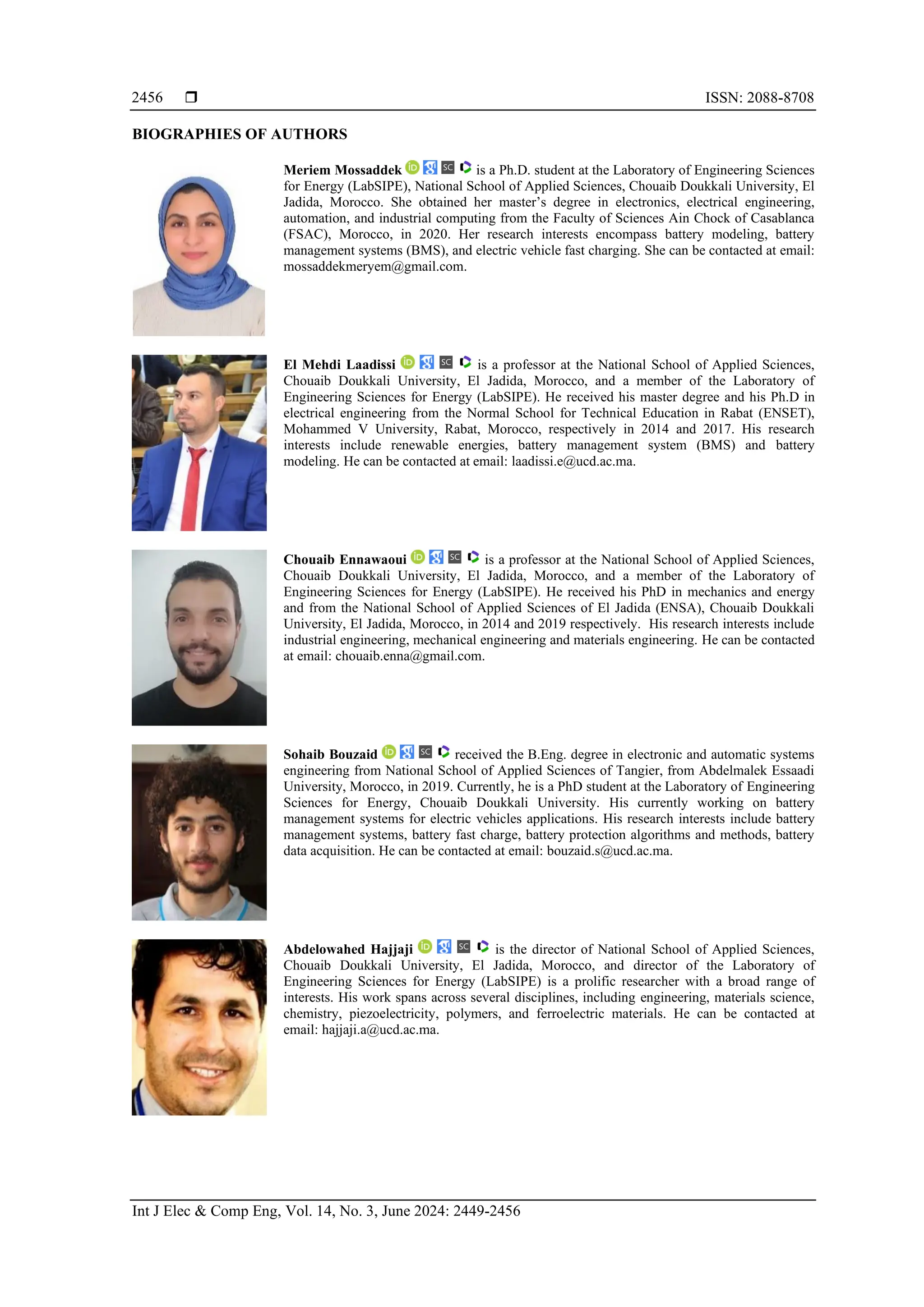  ISSN: 2088-8708
Int J Elec & Comp Eng, Vol. 14, No. 3, June 2024: 2449-2456
2456
BIOGRAPHIES OF AUTHORS
Meriem Mossaddek is a Ph.D. student at the Laboratory of Engineering Sciences
for Energy (LabSIPE), National School of Applied Sciences, Chouaib Doukkali University, El
Jadida, Morocco. She obtained her master’s degree in electronics, electrical engineering,
automation, and industrial computing from the Faculty of Sciences Ain Chock of Casablanca
(FSAC), Morocco, in 2020. Her research interests encompass battery modeling, battery
management systems (BMS), and electric vehicle fast charging. She can be contacted at email:
mossaddekmeryem@gmail.com.
El Mehdi Laadissi is a professor at the National School of Applied Sciences,
Chouaib Doukkali University, El Jadida, Morocco, and a member of the Laboratory of
Engineering Sciences for Energy (LabSIPE). He received his master degree and his Ph.D in
electrical engineering from the Normal School for Technical Education in Rabat (ENSET),
Mohammed V University, Rabat, Morocco, respectively in 2014 and 2017. His research
interests include renewable energies, battery management system (BMS) and battery
modeling. He can be contacted at email: laadissi.e@ucd.ac.ma.
Chouaib Ennawaoui is a professor at the National School of Applied Sciences,
Chouaib Doukkali University, El Jadida, Morocco, and a member of the Laboratory of
Engineering Sciences for Energy (LabSIPE). He received his PhD in mechanics and energy
and from the National School of Applied Sciences of El Jadida (ENSA), Chouaib Doukkali
University, El Jadida, Morocco, in 2014 and 2019 respectively. His research interests include
industrial engineering, mechanical engineering and materials engineering. He can be contacted
at email: chouaib.enna@gmail.com.
Sohaib Bouzaid received the B.Eng. degree in electronic and automatic systems
engineering from National School of Applied Sciences of Tangier, from Abdelmalek Essaadi
University, Morocco, in 2019. Currently, he is a PhD student at the Laboratory of Engineering
Sciences for Energy, Chouaib Doukkali University. His currently working on battery
management systems for electric vehicles applications. His research interests include battery
management systems, battery fast charge, battery protection algorithms and methods, battery
data acquisition. He can be contacted at email: bouzaid.s@ucd.ac.ma.
Abdelowahed Hajjaji is the director of National School of Applied Sciences,
Chouaib Doukkali University, El Jadida, Morocco, and director of the Laboratory of
Engineering Sciences for Energy (LabSIPE) is a prolific researcher with a broad range of
interests. His work spans across several disciplines, including engineering, materials science,
chemistry, piezoelectricity, polymers, and ferroelectric materials. He can be contacted at
email: hajjaji.a@ucd.ac.ma.
 