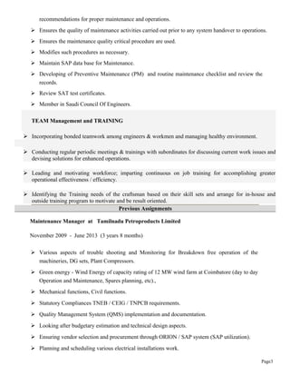 Page3
recommendations for proper maintenance and operations.
 Ensures the quality of maintenance activities carried out prior to any system handover to operations.
 Ensures the maintenance quality critical procedure are used.
 Modifies such procedures as necessary.
 Maintain SAP data base for Maintenance.
 Developing of Preventive Maintenance (PM) and routine maintenance checklist and review the
records.
 Review SAT test certificates.
 Member in Saudi Council Of Engineers.
TEAM Management and TRAINING
 Incorporating bonded teamwork among engineers & workmen and managing healthy environment.
 Conducting regular periodic meetings & trainings with subordinates for discussing current work issues and
devising solutions for enhanced operations.
 Leading and motivating workforce; imparting continuous on job training for accomplishing greater
operational effectiveness / efficiency.
 Identifying the Training needs of the craftsman based on their skill sets and arrange for in-house and
outside training program to motivate and be result oriented.
Previous Assignments
Maintenance Manager at Tamilnadu Petroproducts Limited
November 2009 - June 2013 (3 years 8 months)
 Various aspects of trouble shooting and Monitoring for Breakdown free operation of the
machineries, DG sets, Plant Compressors.
 Green energy - Wind Energy of capacity rating of 12 MW wind farm at Coimbatore (day to day
Operation and Maintenance, Spares planning, etc).,
 Mechanical functions, Civil functions.
 Statutory Compliances TNEB / CEIG / TNPCB requirements.
 Quality Management System (QMS) implementation and documentation.
 Looking after budgetary estimation and technical design aspects.
 Ensuring vendor selection and procurement through ORION / SAP system (SAP utilization).
 Planning and scheduling various electrical installations work.
 