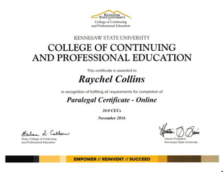 --^.------
--1 KENNTBaw --
' bTATE UNIVERSITY '-
College of Continuing
and Professional Education
KENNE,SAr STATE UNIVE,RSITY
AND PROFESSIONAL EDUCATION
This certificate is awarded to
Raychel Collins
in recognition of fulfilling all requirements for completion of
Parulegal CertiJicute - Online
Wo&,.lnterim President,
Kennesaw State U niversity
COLLEGE OF CONTINUING
30.0 CEUs
November 2016
flo^t* A A1*.,
Dean, College of Continuing
and Professional Education
EMPOWER II REINVENT // SUCCEED
 