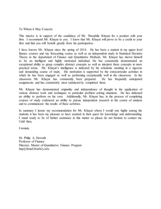 To Whom it May Concern:
This missive is in support of the candidacy of Mr. Theophile Khayat for a position with your
firm. I recommend Mr. Khayat to you. I know that Mr. Khayat will prove to be a credit to your
firm and that you will benefit greatly from his participation.
I have known Mr. Khayat since the spring of 2014. He has been a student in my upper level
finance courses and my forecasting course as well as an independent study in Statistical Decision
Theory in the department of Finance and Quantitative Methods. Mr. Khayat has shown himself
to be an intelligent and highly motivated individual. He has consistently demonstrated an
exceptional ability to grasp complex abstract concepts as well as interpret these concepts in more
practical terms. Mr. Khayat’s intelligence is indicated by his scholastic standing in a rigorous
and demanding course of study. His motivation is supported by the extracurricular activities in
which he has been engaged as well as performing exceptionally well in the classroom. In the
classroom Mr. Khayat has consistently been prepared. He has frequently anticipated
assignments and has consistently most satisfactorily completed them.
Mr. Khayat has demonstrated originality and independence of thought in the application of
various abstract tools and techniques to particular problem solving situations. He has indicated
an ability to perform on his own. Additionally, Mr. Khayat has, in the process of completing
courses of study evidenced an ability to pursue independent research in the course of analysis
and to communicate the results of these activities.
In summary I iterate my recommendation for Mr. Khayat whom I would rate highly among the
students it has been my pleasure to have assisted in their quest for knowledge and understanding.
I stand ready to be of further assistance in this matter so please do not hesitate to contact me.
Until then,
I remain,
Dr. Philip A. Horvath
Professor of Finance
Director, Master of Quantitative Finance Program
hap@fsmail.bradley.edu
 