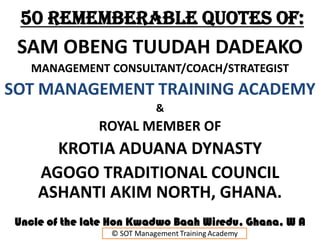 50 REMEMBERABLE QUOTES of:
SAM OBENG TUUDAH DADEAKO
MANAGEMENT CONSULTANT/COACH/STRATEGIST
SOT MANAGEMENT TRAINING ACADEMY
&
ROYAL MEMBER OF
KROTIA ADUANA DYNASTY
AGOGO TRADITIONAL COUNCIL
ASHANTI AKIM NORTH, GHANA.
Uncle of the late Hon Kwadwo Baah Wiredu, Ghana, W A
 